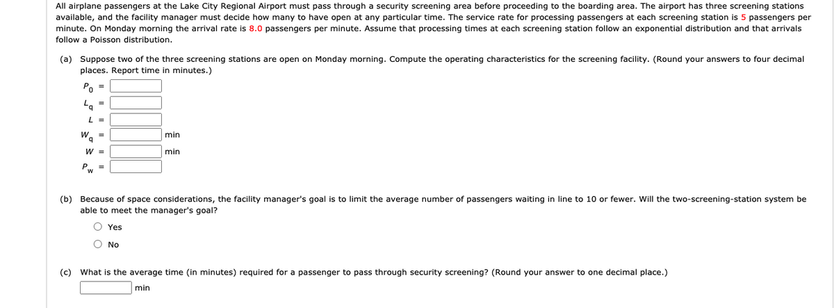 All airplane passengers at the Lake City Regional Airport must pass through a security screening area before proceeding to the boarding area. The airport has three screening stations
available, and the facility manager must decide how many to have open at any particular time. The service rate for processing passengers at each screening station is 5 passengers per
minute. On Monday morning the arrival rate is 8.0 passengers per minute. Assume that processing times at each screening station follow an exponential distribution and that arrivals
follow a Poisson distribution.
(a) Suppose two of the three screening stations are open on Monday morning. Compute the operating characteristics for the screening facility. (Round your answers to four decimal
places. Report time in minutes.)
Po =
Lq
Lg
=
L =
Wa
=
W =
Pw =
min
min
(b) Because of space considerations, the facility manager's goal is to limit the average number of passengers waiting in line to 10 or fewer. Will the two-screening-station system be
able to meet the manager's goal?
Yes
O No
(c) What is the average time (in minutes) required for a passenger to pass through security screening? (Round your answer to one decimal place.)
min