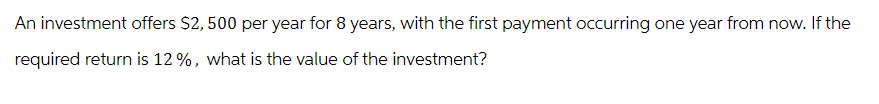 An investment offers $2,500 per year for 8 years, with the first payment occurring one year from now. If the
required return is 12%, what is the value of the investment?