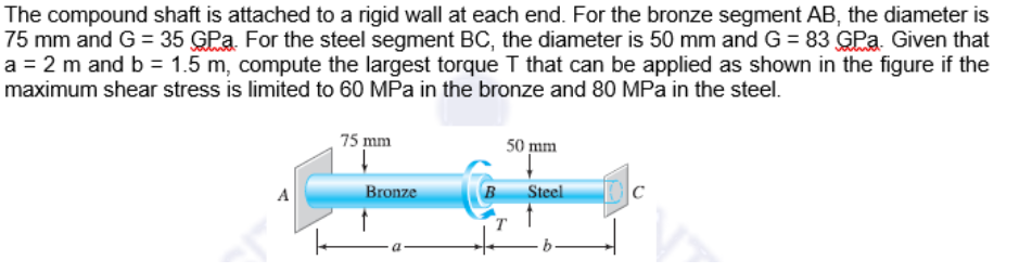 The compound shaft is attached to a rigid wall at each end. For the bronze segment AB, the diameter is
75 mm and G = 35 GPa. For the steel segment BC, the diameter is 50 mm and G = 83 GPa. Given that
a = 2 m and b = 1.5 m, compute the largest torque T that can be applied as shown in the figure if the
maximum shear stress is limited to 60 MPa in the bronze and 80 MPa in the steel.
75 mm
50 mm
A
Bronze
B
Steel
