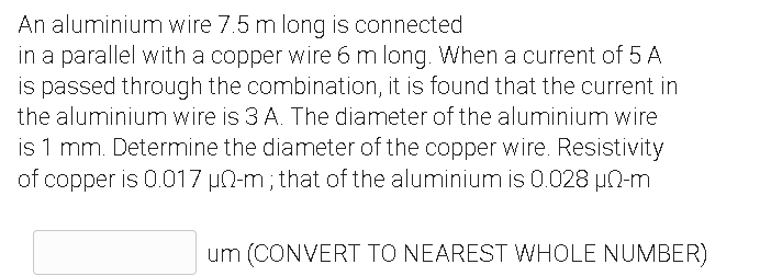 An aluminium wire 7.5 m long is connected
in a parallel with a copper wire 6 m long. When a current of 5 A
is passed through the combination, it is found that the current in
the aluminium wire is 3 A. The diameter of the aluminium wire
is 1 mm. Determine the diameter of the copper wire. Resistivity
of copper is 0.017 uN-m; that of the aluminium is 0.028 µN-m
um (CONVERT TO NEAREST WHOLE NUMBER)
