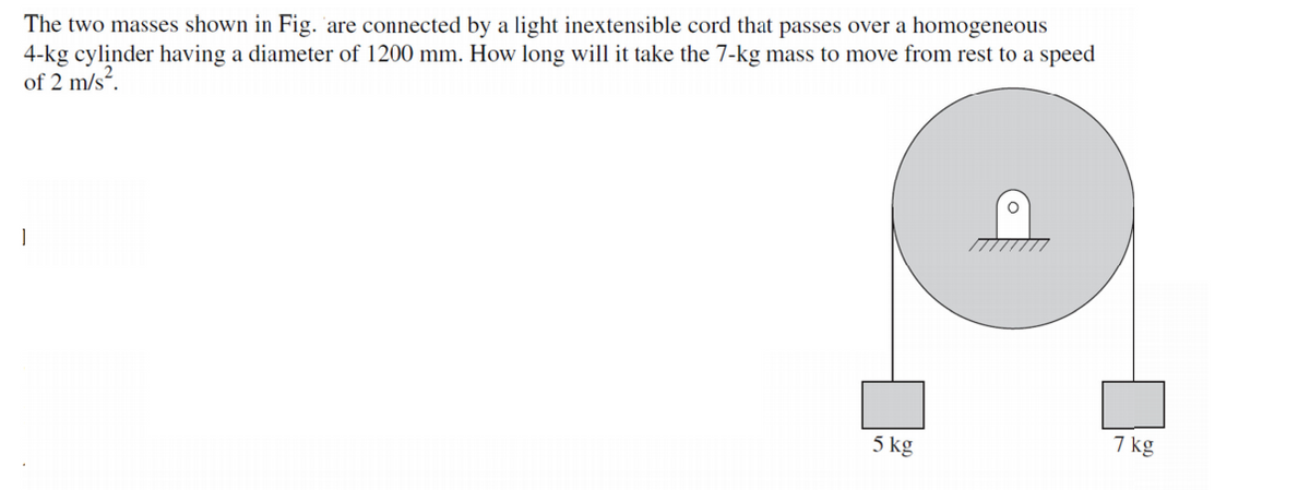 The two masses shown in Fig. are connected by a light inextensible cord that passes over a homogeneous
4-kg cylinder having a diameter of 1200 mm. How long will it take the 7-kg mass to move from rest to a speed
of 2 m/s?.
5 kg
7 kg
