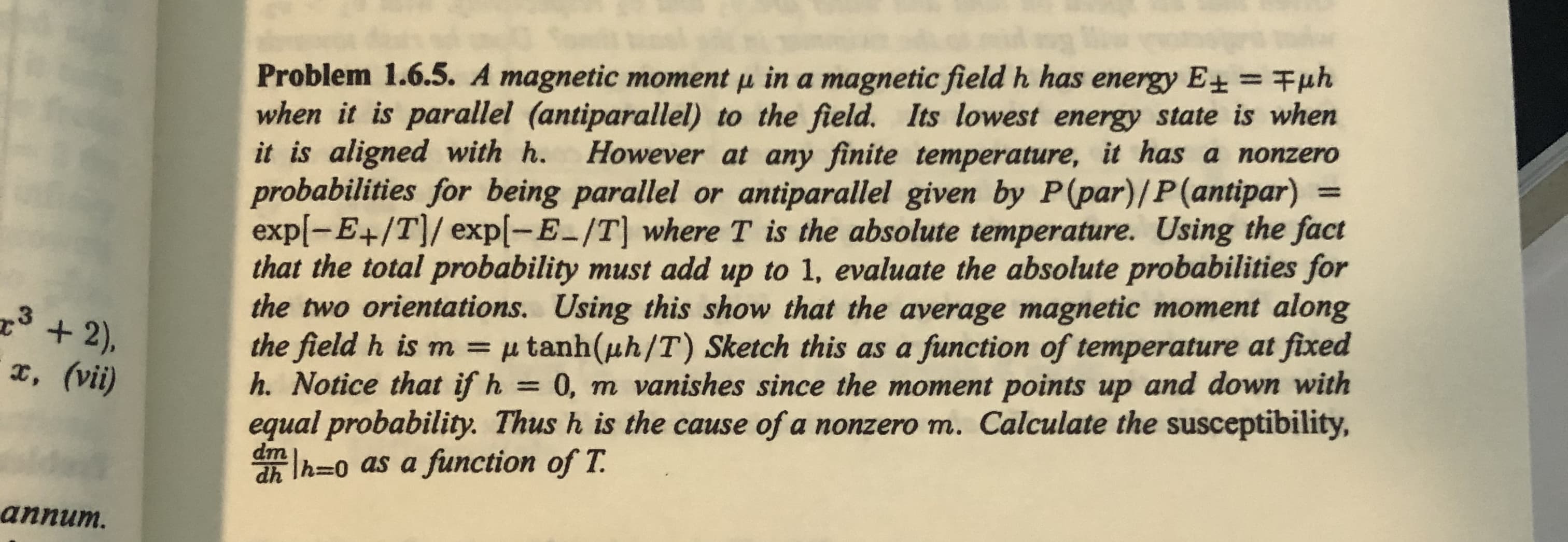 Problem 1.6.5. A magnetic moment µ in a magnetic field h has energy E+ = Fµh
when it is parallel (antiparallel) to the field. Its lowest energy state is when
it is aligned with h.
probabilities for being parallel or antiparallel given by P(par)/P(antipar) =
exp(-E+/T]/ exp[-E-/T] where T is the absolute temperature. Using the fact
that the total probability must add up to 1, evaluate the absolute probabilities for
the two orientations. Using this show that the average magnetic moment along
the field h is m = µ tanh(uh/T) Sketch this as a function of temperature at fixed
h. Notice that if h = 0, m vanishes since the moment points up and down with
%3D
However at any finite temperature, it has a nonzero
%3D
equal probability. Thus h is the cause of a nonzero m. Calculate the susceptibility,
dm
lh=0 as a function of T.
