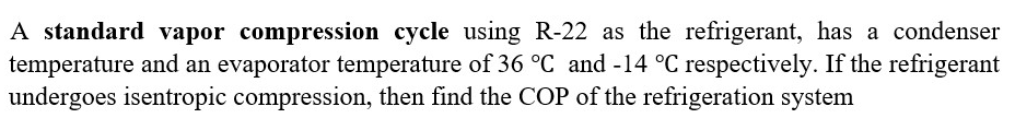 A standard vapor compression cycle using R-22 as the refrigerant, has a condenser
temperature and an evaporator temperature of 36 °C and -14 °C respectively. If the refrigerant
undergoes isentropic compression, then find the COP of the refrigeration system