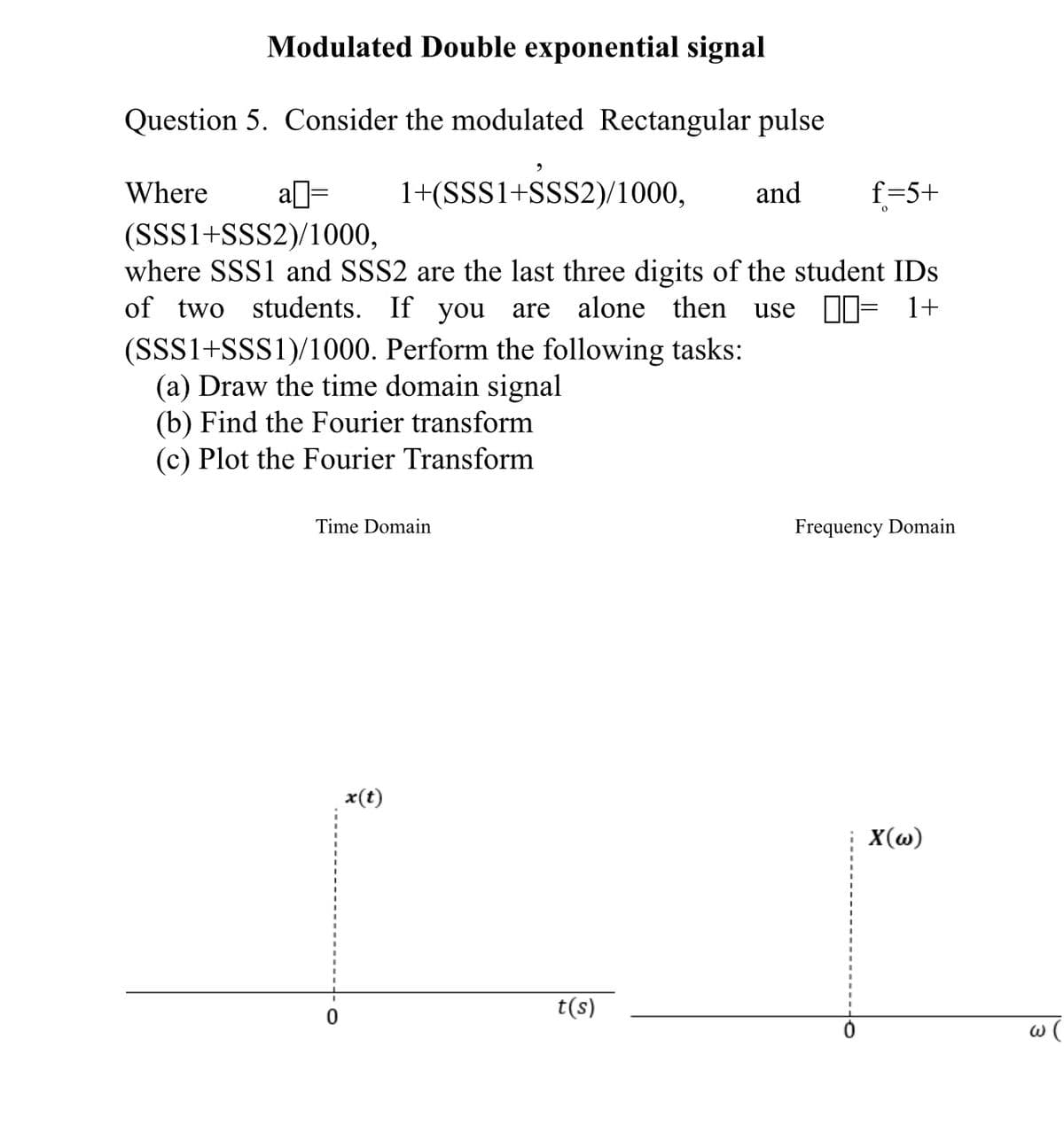 Modulated Double exponential signal
Question 5. Consider the modulated Rectangular pulse
a= 1+(SSS1+SSS2)/1000, and
(SSS1+SSS2)/1000,
where SSS1 and SSS2 are the last three digits of the student IDs
of two students. If you are alone then use = 1+
Where
(SSS1+SSS1)/1000. Perform the following tasks:
(a) Draw the time domain signal
(b) Find the Fourier transform
(c) Plot the Fourier Transform
Time Domain
x(t)
t(s)
f=5+
Frequency Domain
X(w)
w (
3