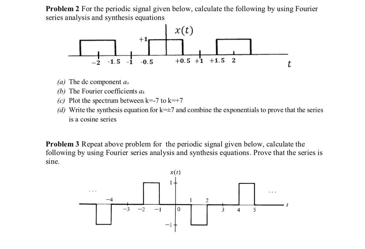 Problem 2 For the periodic signal given below, calculate the following by using Fourier
series analysis and synthesis equations
x(t)
-2 -1.5
+1
-0.5
+
+0.5 +1 +1.5 2
(a) The de component do
(b) The Fourier coefficients ak
(c) Plot the spectrum between k=-7 to k=+7
-4
(d) Write the synthesis equation for k=+7 and combine the exponentials to prove that the series
is a cosine series
Problem 3 Repeat above problem for the periodic signal given below, calculate the
following by using Fourier series analysis and synthesis equations. Prove that the series is
sine.
x(t)
wier
-1
0
2
t
3
4 5
t