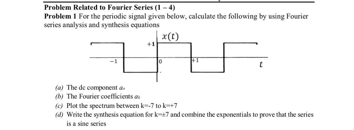 Problem Related to Fourier Series (1-4)
Problem 1 For the periodic signal given below, calculate the following by using Fourier
series analysis and synthesis equations
x(t)
-1
+1
0
+1
(a) The de component do
(b) The Fourier coefficients ak
(c) Plot the spectrum between k=-7 to k=+7
(d) Write the synthesis equation for k=+7 and combine the exponentials to prove that the series
is a sine series