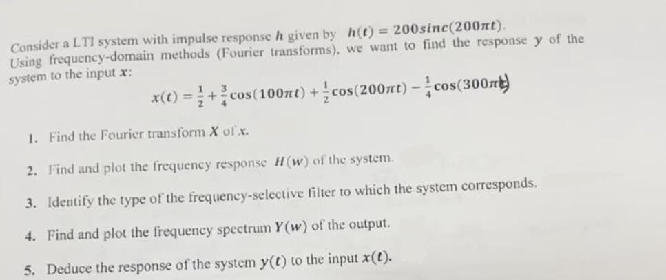 Consider a LTI system with impulse response h given by h(t) = 200sinc(200nt).
Using frequency-domain methods (Fourier transforms), we want to find the response y of the
system to the input x:
x(t) =+cos (100mt) + cos(200nt) -cos (300m)
1. Find the Fourier transform X of .x.
2. Find and plot the frequency response H(w) of the system.
3. Identify the type of the frequency-selective filter to which the system corresponds.
4. Find and plot the frequency spectrum Y(w) of the output.
5. Deduce the response of the system y(t) to the input x(t).