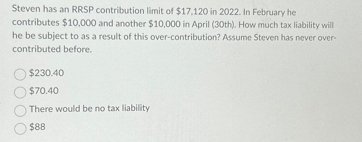 Steven has an RRSP contribution limit of $17,120 in 2022. In February he
contributes $10,000 and another $10,000 in April (30th). How much tax liability will
he be subject to as a result of this over-contribution? Assume Steven has never over-
contributed before.
$230.40
$70.40
There would be no tax liability
$88
