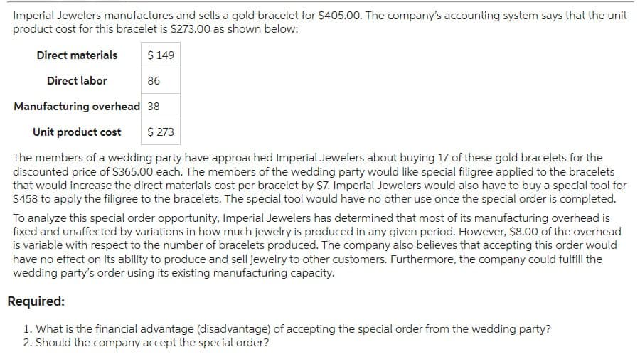 Imperial Jewelers manufactures and sells a gold bracelet for $405.00. The company's accounting system says that the unit
product cost for this bracelet is $273.00 as shown below:
$ 149
86
Manufacturing overhead 38
Direct materials
Direct labor
Unit product cost $ 273
The members of a wedding party have approached Imperial Jewelers about buying 17 of these gold bracelets for the
discounted price of $365.00 each. The members of the wedding party would like special filigree applied to the bracelets
that would increase the direct materials cost per bracelet by $7. Imperial Jewelers would also have to buy a special tool for
$458 to apply the filigree to the bracelets. The special tool would have no other use once the special order is completed.
To analyze this special order opportunity, Imperial Jewelers has determined that most of its manufacturing overhead is
fixed and unaffected by variations in how much jewelry is produced in any given period. However, $8.00 of the overhead
is variable with respect to the number of bracelets produced. The company also believes that accepting this order would
have no effect on its ability to produce and sell jewelry to other customers. Furthermore, the company could fulfill the
wedding party's order using its existing manufacturing capacity.
Required:
1. What is the financial advantage (disadvantage) of accepting the special order from the wedding party?
2. Should the company accept the special order?