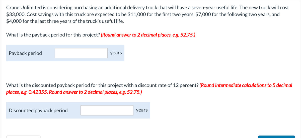 Crane Unlimited is considering purchasing an additional delivery truck that will have a seven-year useful life. The new truck will cost
$33,000. Cost savings with this truck are expected to be $11,000 for the first two years, $7,000 for the following two years, and
$4,000 for the last three years of the truck's useful life.
What is the payback period for this project? (Round answer to 2 decimal places, e.g. 52.75.)
Payback period
years
What is the discounted payback period for this project with a discount rate of 12 percent? (Round intermediate calculations to 5 decimal
places, e.g. 0.42355. Round answer to 2 decimal places, e.g. 52.75.)
Discounted payback period
years