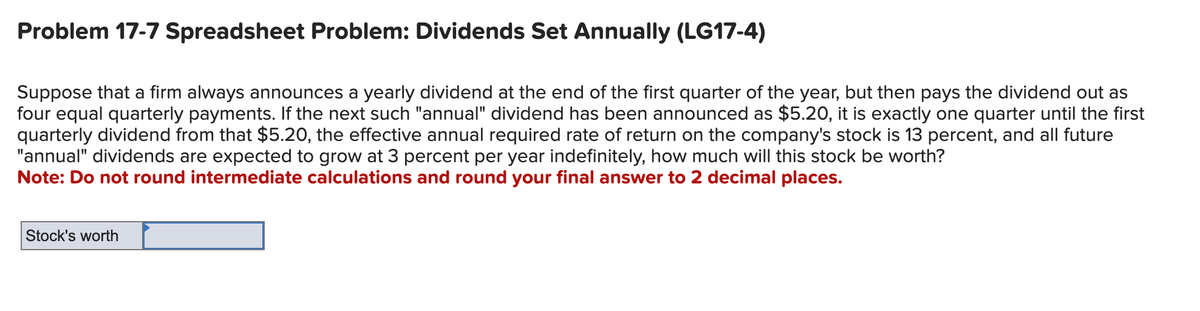 Problem 17-7 Spreadsheet Problem: Dividends Set Annually (LG17-4)
Suppose that a firm always announces a yearly dividend at the end of the first quarter of the year, but then pays the dividend out as
four equal quarterly payments. If the next such "annual" dividend has been announced as $5.20, it is exactly one quarter until the first
quarterly dividend from that $5.20, the effective annual required rate of return on the company's stock is 13 percent, and all future
"annual" dividends are expected to grow at 3 percent per year indefinitely, how much will this stock be worth?
Note: Do not round intermediate calculations and round your final answer to 2 decimal places.
Stock's worth