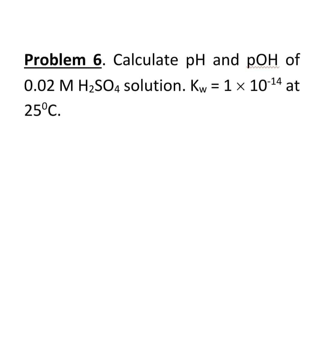 Problem 6. Calculate pH and pOH of
0.02 M H2SO4 solution. Kw =1× 1014 at
25°C.
