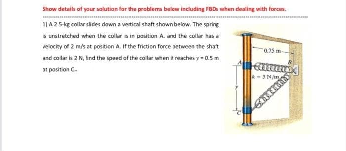 Show details of your solution for the problems below including FBDS when dealing with forces.
1) A 2.5-kg collar slides down a vertical shaft shown below. The spring
is unstretched when the collar is in position A, and the collar has a
velocity of 2 m/s at position A. If the friction force between the shaft
0.75 m.
and collar is 2 N, find the speed of the collar when it reaches y = 0.5 m
at position C.
k- 3 N/m
