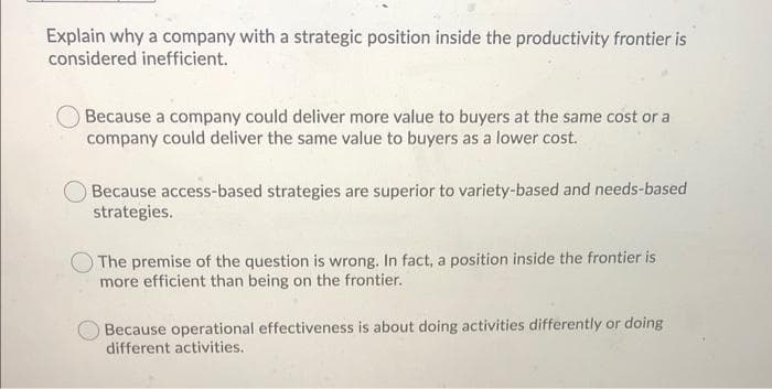 Explain why a company with a strategic position inside the productivity frontier is
considered inefficient.
Because a company could deliver more value to buyers at the same cost or a
company could deliver the same value to buyers as a lower cost.
Because access-based strategies are superior to variety-based and needs-based
strategies.
The premise of the question is wrong. In fact, a position inside the frontier is
more efficient than being on the frontier.
Because operational effectiveness is about doing activities differently or doing
different activities.
