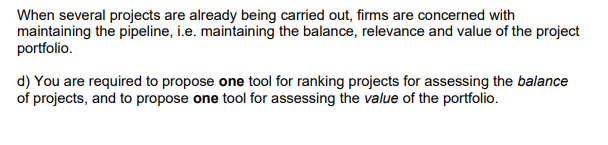 When several projects are already being carried out, firms are concerned with
maintaining the pipeline, i.e. maintaining the balance, relevance and value of the project
portfolio.
d) You are required to propose one tool for ranking projects for assessing the balance
of projects, and to propose one tool for assessing the value of the portfolio.
