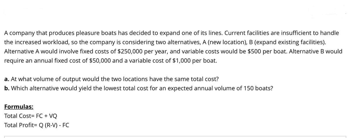 A company that produces pleasure boats has decided to expand one of its lines. Current facilities are insufficient to handle
the increased workload, so the company is considering two alternatives, A (new location), B (expand existing facilities).
Alternative A would involve fixed costs of $250,000 per year, and variable costs would be $500 per boat. Alternative B would
require an annual fixed cost of $50,000 and a variable cost of $1,000 per boat.
a. At what volume of output would the two locations have the same total cost?
b. Which alternative would yield the lowest total cost for an expected annual volume of 150 boats?
Formulas:
Total Cost= FC + VQ
Total Profit= Q (R-V) - FC
