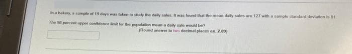 In a bakery, a sample of 19 days was taken to study the daily sales it was found that the mean daily sales are 127 with a sample standard deviation is 81
The 50 percent upper confidence limit for the population mean a daily sale would be?
(Round answer to two decimal places ex. 2.09)
