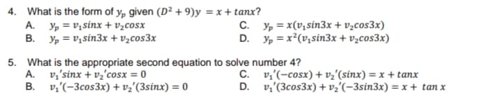 4. What is the form of y, given (D² + 9)y = x + tanx?
A. Yp = v,sinx + v½cosx
B. Yp = v, sin3x + v½cos3x
C. Yp = x(V,sin3x + v½cos3x)
D. , = x?(v,sin3x + v,cos3x)
5. What is the appropriate second equation to solve number 4?
A. v,'sinx + vz'cosx = 0
B. v,'(-3cos3x) + vz'(3sinx) = 0
C. v,'(-cosx) + vz'(sinx) = x + tanx
D. v,'(3cos3x) + vz'(-3sin3x) = x+ tan x
