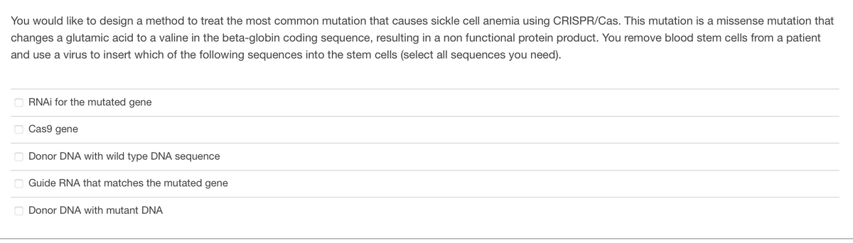 You would like to design a method to treat the most common mutation that causes sickle cell anemia using CRISPR/Cas. This mutation is a missense mutation that
changes a glutamic acid to a valine in the beta-globin coding sequence, resulting in a non functional protein product. You remove blood stem cells from a patient
and use a virus to insert which of the following sequences into the stem cells (select all sequences you need).
RNAi for the mutated gene
Cas9 gene
Donor DNA with wild type DNA sequence
Guide RNA that matches the mutated gene
Donor DNA with mutant DNA