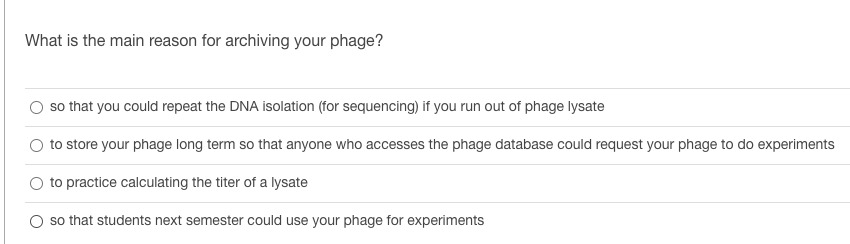 What is the main reason for archiving your phage?
so that you could repeat the DNA isolation (for sequencing) if you run out of phage lysate
to store your phage long term so that anyone who accesses the phage database could request your phage to do experiments
to practice calculating the titer of a lysate
O so that students next semester could use your phage for experiments