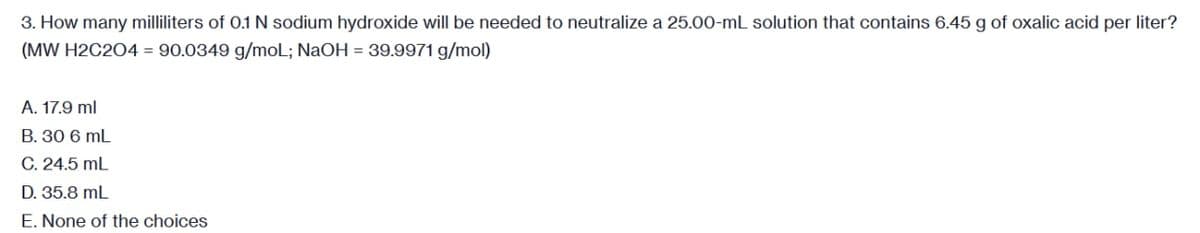 3. How many milliliters of 0.1 N sodium hydroxide will be needed to neutralize a 25.00-mL solution that contains 6.45 g of oxalic acid per liter?
(MW H2C2O4 = 90.0349 g/mol; NaOH = 39.9971 g/mol)
A. 17.9 ml
B. 30 6 mL
C. 24.5 mL
D. 35.8 mL
E. None of the choices
