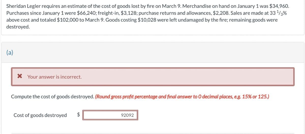 Sheridan Legler requires an estimate of the cost of goods lost by fire on March 9. Merchandise on hand on January 1 was $34,960.
Purchases since January 1 were $66,240; freight-in, $3,128; purchase returns and allowances, $2,208. Sales are made at 33 1/3%
above cost and totaled $102,000 to March 9. Goods costing $10,028 were left undamaged by the fire; remaining goods were
destroyed.
(a)
× Your answer is incorrect.
Compute the cost of goods destroyed. (Round gross profit percentage and final answer to O decimal places, e.g. 15% or 125.)
Cost of goods destroyed
$
92092