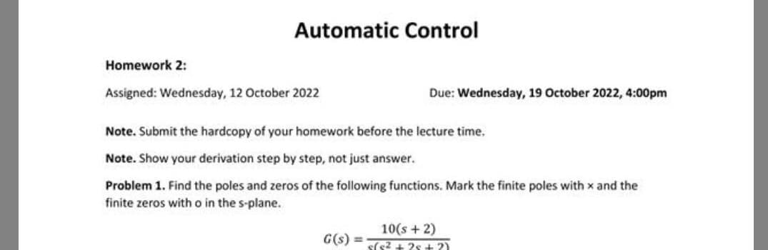 Automatic Control
Homework 2:
Assigned: Wednesday, 12 October 2022
Due: Wednesday, 19 October 2022, 4:00pm
Note. Submit the hardcopy of your homework before the lecture time.
Note. Show your derivation step by step, not just answer.
Problem 1. Find the poles and zeros of the following functions. Mark the finite poles with x and the
finite zeros with o in the s-plane.
10(s + 2)
G(s) = (²+25+?)