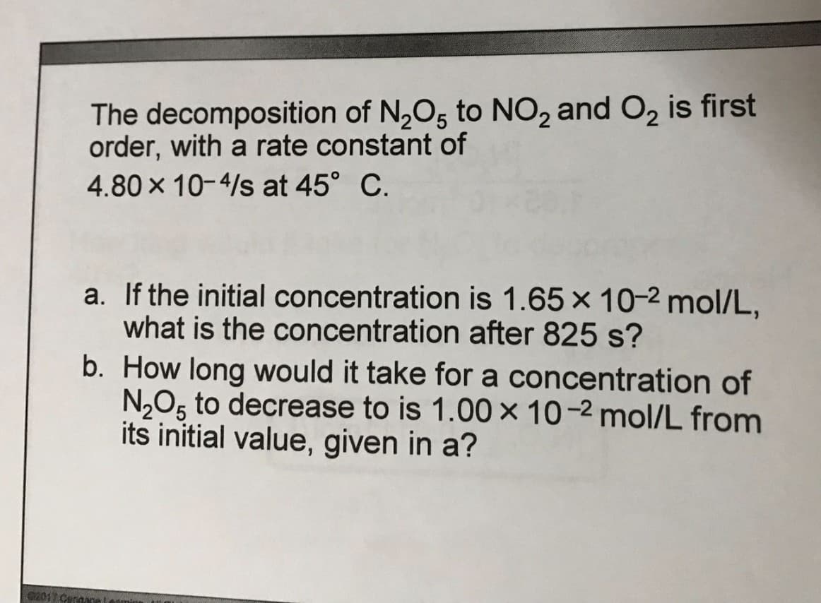 The decomposition of N,O5 to NO, and O, is first
order, with a rate constant of
4.80 x 10-4/s at 45° C.
a. If the initial concentration is 1.65 x 10-2 mol/L,
what is the concentration after 825 s?
b. How long would it take for a concentration of
N,O5 to decrease to is 1.00 × 10-2 mol/L from
its initial value, given in a?
02017 Cennace
