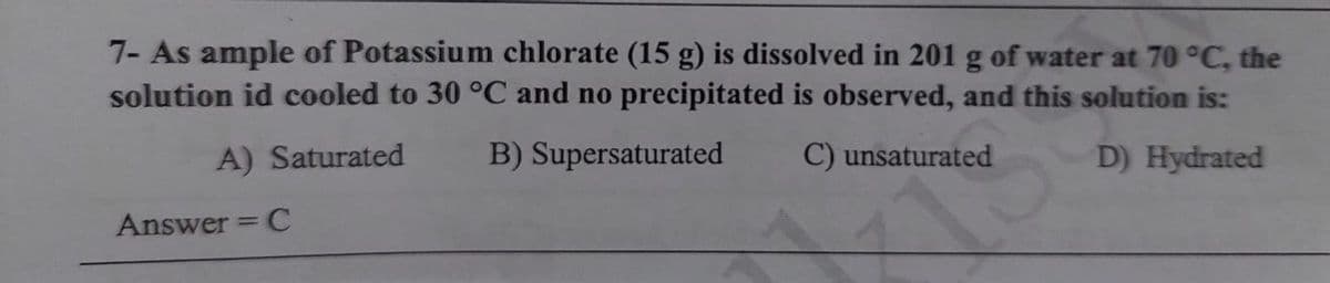 7- As ample of Potassium chlorate (15 g) is dissolved in 201 g of water at 70 °C, the
solution id cooled to 30 °C and no precipitated is observed, and this solution is:
A) Saturated
B) Supersaturated
C) unsaturated
D) Hydrated
Answer = C

