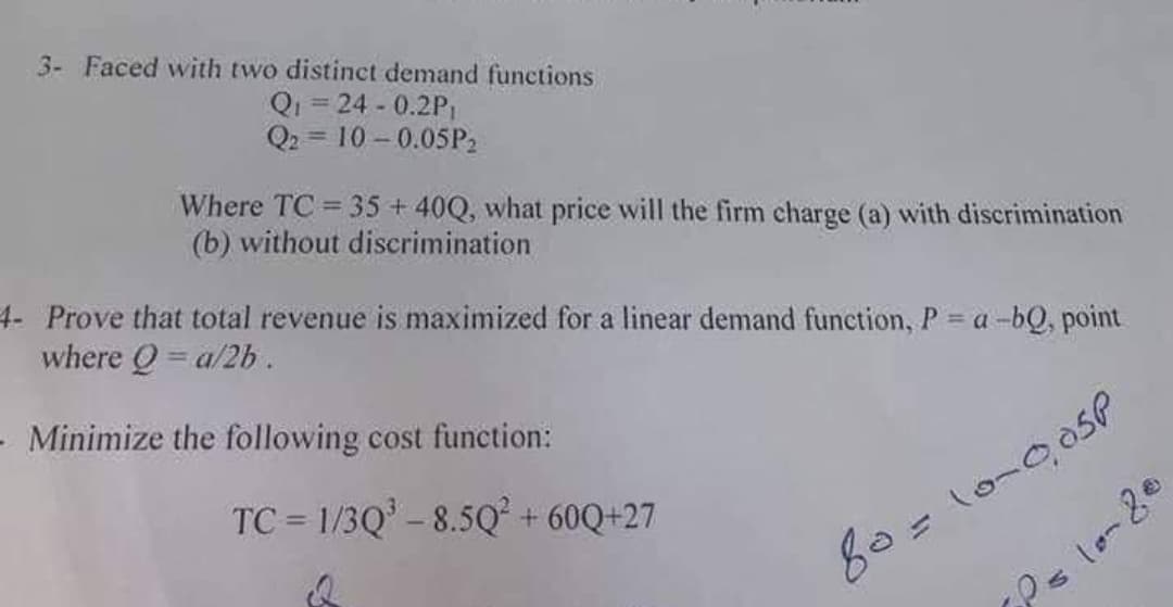 3- Faced with two distinct demand functions
Qi = 24 - 0.2P,
Q2 = 10 – 0.05P2
Where TC 35+40Q, what price will the firm charge (a) with discrimination
(b) without discrimination
4- Prove that total revenue is maximized for a linear demand function, P = a -bQ, point
where Q = a/2b .
- Minimize the following cost function:
TC = 1/3Q' - 8.5Q² + 60Q+27
%3D
80=10-05P
P=lo-20
