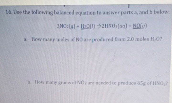 16. Use the following balanced equation to answer parts a, and b below.
3NO:(g) + H20()2HNO3(aq) + NOfg)
a. How many moles of NO are produced from 2.0 moles H;0?
b. How many grams of NO2 are needed to produce 65g of HNO,?
