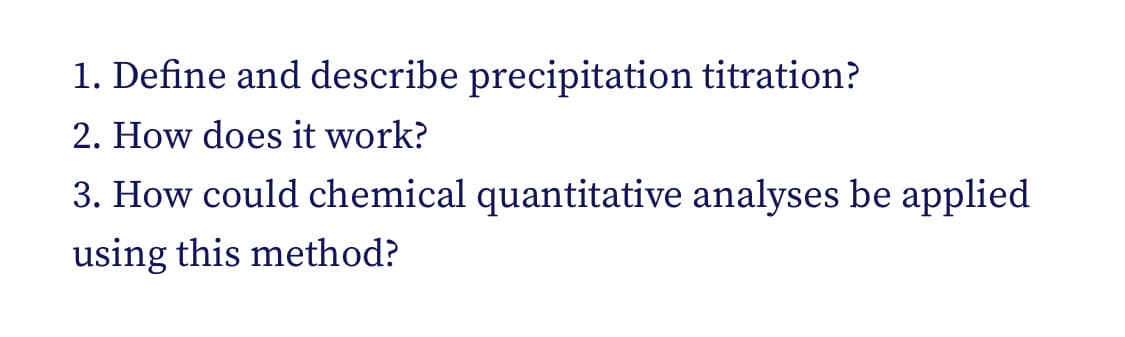 1. Define and describe precipitation titration?
2. How does it work?
3. How could chemical quantitative analyses be applied
using this method?
