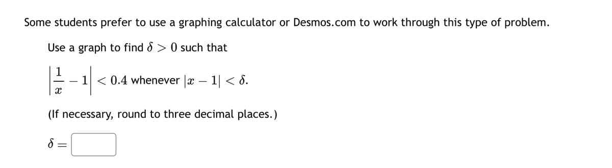 Some students prefer to use a graphing calculator or Desmos.com to work through this type of problem.
Use a graph to find > 0 such that
1 < 0.4 whenever |x-1|< 6.
(If necessary, round to three decimal places.)
S
X
=