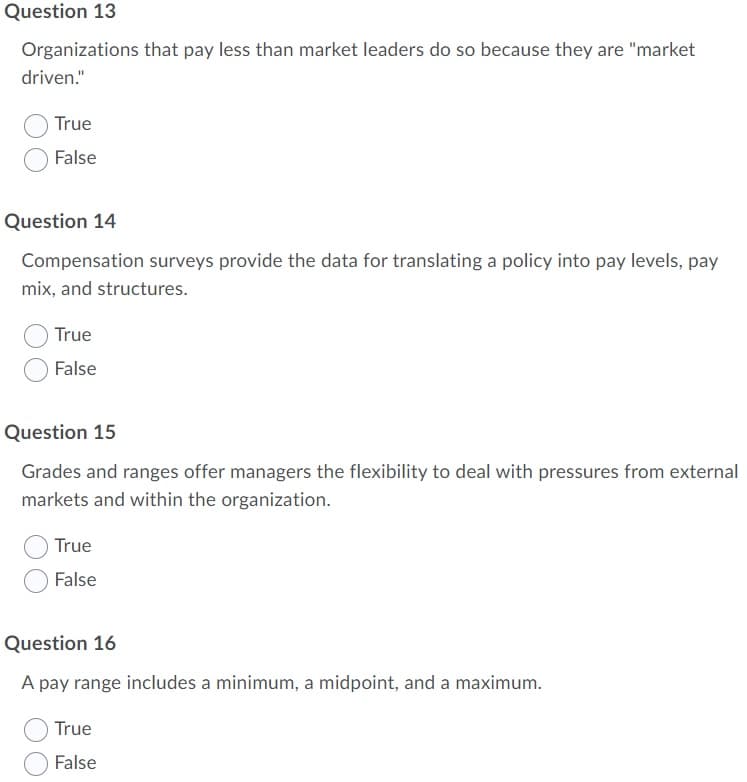 Question 13
Organizations that pay less than market leaders do so because they are "market
driven."
True
False
Question 14
Compensation surveys provide the data for translating a policy into pay levels, pay
mix, and structures.
True
False
Question 15
Grades and ranges offer managers the flexibility to deal with pressures from external
markets and within the organization.
True
False
Question 16
A pay range includes a minimum, a midpoint, and a maximum.
True
False

