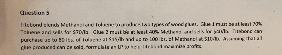 Question 5
Titebond blends Methanol and Toluene to produce two types of wood glues. Glue 1 must be at least 70%
Toluene and sells for $70/Ib. Glue 2 must be at least 40% Methanol and sells for $40/lb. Titebond can'
purchase up to 80 lbs. of Toluene at $15/lb and up to 100 Ibs. of Methanol at $10/lb. Assuming that all
glue produced can be sold, formulate an LP to help Titebond maximize profits.
