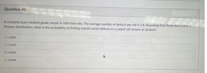 Question 40
A company buys medium grade carpet in 100-foot rolls. The average number of defects per roll is 1.8. Assuming that these data follow a
Poisson distribution, what is the probability of finding exactly seven defects in a carpet roll chosen at random?
0.001
O 0.002
O 0.003
O 0.004
