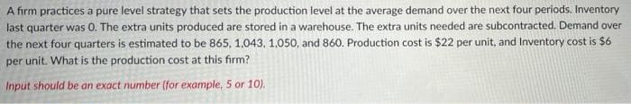 A firm practices a pure level strategy that sets the production level at the average demand over the next four periods. Inventory
last quarter was 0. The extra units produced are stored in a warehouse. The extra units needed are subcontracted. Demand over
the next four quarters is estimated to be 865, 1,043, 1,050, and 860. Production cost is $22 per unit, and Inventory cost is $6
per unit. What is the production cost at this firm?
Input should be an exact number (for example, 5 or 10).