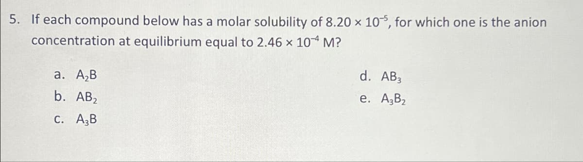 5. If each compound below has a molar solubility of 8.20 x 105, for which one is the anion
concentration at equilibrium equal to 2.46 x 10 M?
a. A₂B
b. AB₂
c. A3B
d. AB3
e. A3B₂