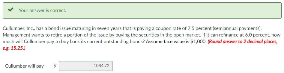 Your answer is correct.
Cullumber, Inc., has a bond issue maturing in seven years that is paying a coupon rate of 7.5 percent (semiannual payments).
Management wants to retire a portion of the issue by buying the securities in the open market. If it can refinance at 6.0 percent, how
much will Cullumber pay to buy back its current outstanding bonds? Assume face value is $1,000. (Round answer to 2 decimal places,
e.g. 15.25.)
Cullumber will pay
+A
$
1084.72