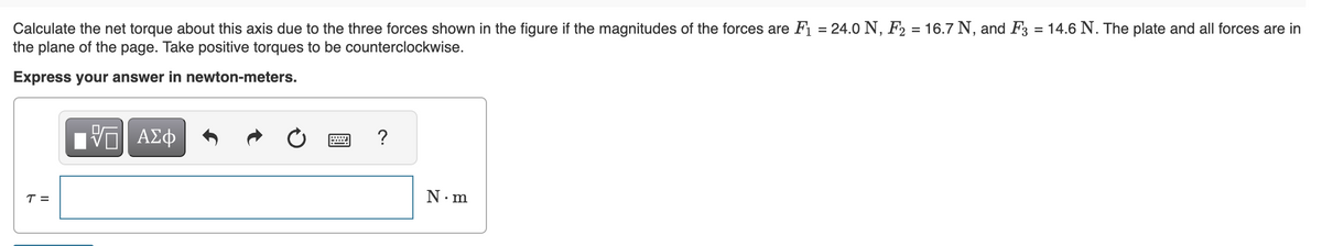 Calculate the net torque about this axis due to the three forces shown in the figure if the magnitudes of the forces are F₁ = 24.0 N, F₂ = 16.7 N, and F3 = 14.6 N. The plate and all forces are in
the plane of the page. Take positive torques to be counterclockwise.
Express your answer in newton-meters.
T=
17 ΑΣΦ
?
N.m