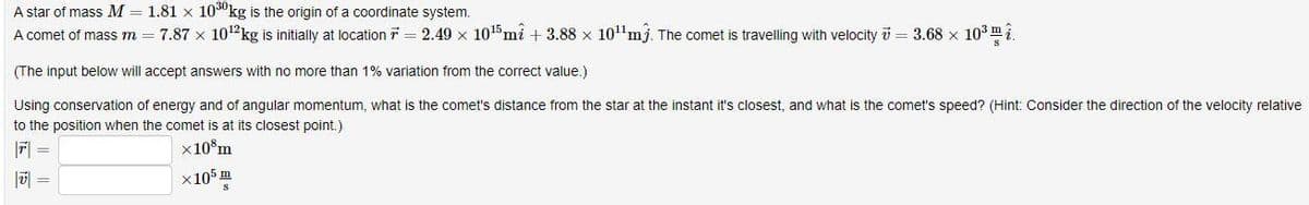 A star of mass M = 1.81 x 1030kg is the origin of a coordinate system.
A comet of mass m = 7.87 × 10¹2 kg is initially at location = 2.49 x 10¹5 mî +3.88 × 10¹¹mj. The comet is travelling with velocity 7 = 3.68 × 10³
(The input below will accept answers with no more than 1% variation from the correct value.)
Using conservation of energy and of angular momentum, what is the comet's distance from the star at the instant it's closest, and what is the comet's speed? (Hint: Consider the direction of the velocity relative
to the position when the comet is at its closest point.)
×108m
|T|=
V
×105 m