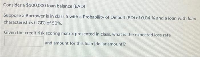 Consider a $100,000 loan balance (EAD)
Suppose a Borrower is in class 5 with a Probability of Default (PD) of 0.04 % and a loan with loan
characteristics (LGD) of 50%.
Given the credit risk scoring matrix presented in class, what is the expected loss rate
and amount for this loan [dollar amount]?
