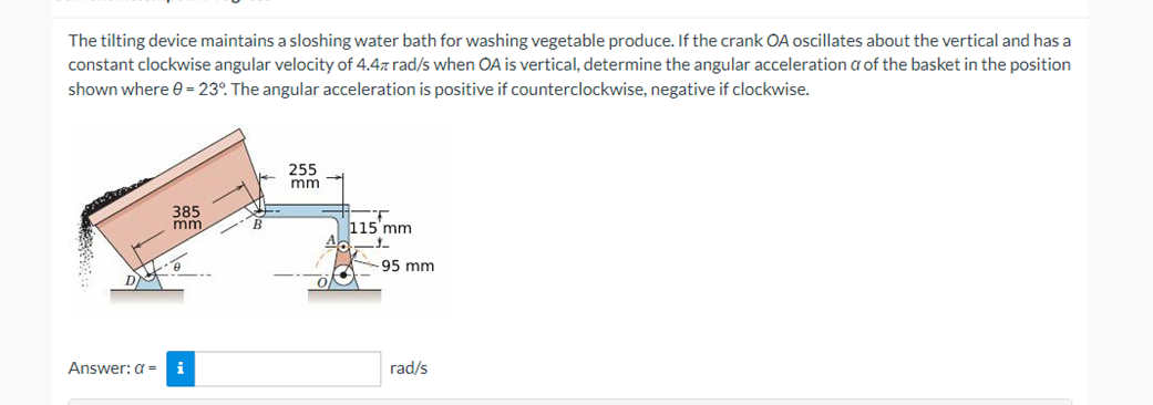 The tilting device maintains a sloshing water bath for washing vegetable produce. If the crank OA oscillates about the vertical and has a
constant clockwise angular velocity of 4.4z rad/s when OA is vertical, determine the angular acceleration a of the basket in the position
shown where 0 = 23°. The angular acceleration is positive if counterclockwise, negative if clockwise.
Answer: a =
385
mm
i
255
mm
115 mm
-95 mm
rad/s
