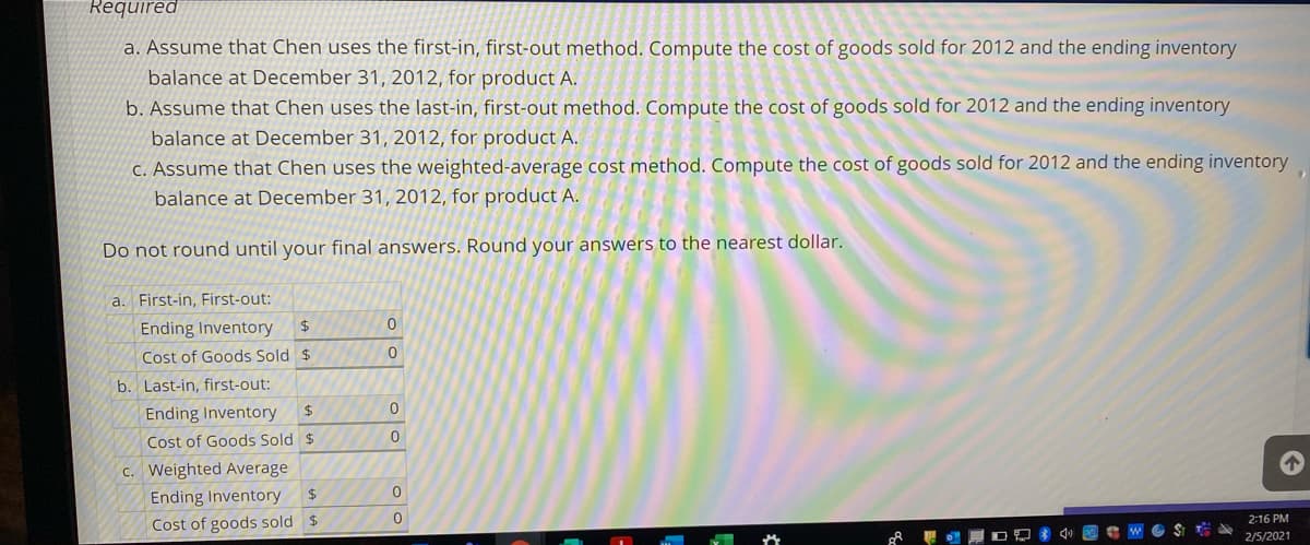 Required
a. Assume that Chen uses the first-in, first-out method. Compute the cost of goods sold for 2012 and the ending inventory
balance at December 31, 2012, for product A.
b. Assume that Chen uses the last-in, first-out method. Compute the cost of goods sold for 2012 and the ending inventory
balance at December 31, 2012, for product A.
C. Assume that Chen uses the weighted-average cost method. Compute the cost of goods sold for 2012 and the ending inventory
balance at December 31, 2012, for product A.
Do not round until your final answers. Round your answers to the nearest dollar.
a.
First-in, First-out:
Ending Inventory
24
Cost of Goods Sold $
b. Last-in, first-out:
Ending Inventory
$4
Cost of Goods Sold $
c. Weighted Average
Ending Inventory
2:16 PM
Cost of goods sold $
2/5/2021
