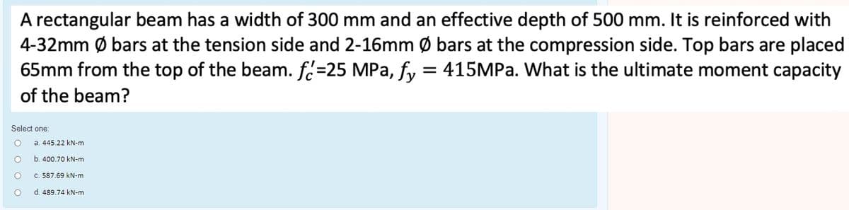 A rectangular beam has a width of 300 mm and an effective depth of 500 mm. It is reinforced with
4-32mm Ø bars at the tension side and 2-16mm Ø bars at the compression side. Top bars are placed
65mm from the top of the beam. f.=25 MPa, fy = 415MPa. What is the ultimate moment capacity
of the beam?
Select one:
a. 445.22 kN-m
b. 400.70 kN-m
c. 587.69 kN-m
d. 489.74 kN-m
