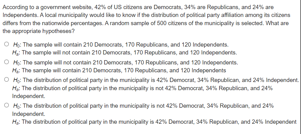 According to a government website, 42% of US citizens are Democrats, 34% are Republicans, and 24% are
Independents. A local municipality would like to know if the distribution of political party affiliation among its citizens
differs from the nationwide percentages. A random sample of 500 citizens of the municipality is selected. What are
the appropriate hypotheses?
O Ho: The sample will contain 210 Democrats, 170 Republicans, and 120 Independents.
Ha: The sample will not contain 210 Democrats, 170 Republicans, and 120 Independents.
O Ho: The sample will not contain 210 Democrats, 170 Republicans, and 120 Independents.
Hạ: The sample will contain 210 Democrats, 170 Republicans, and 120 Independents
O Ho: The distribution of political party in the municipality is 42% Democrat, 34% Republican, and 24% Independent.
Hạ: The distribution of political party in the municipality is not 42% Democrat, 34% Republican, and 24%
Independent.
O Ho: The distribution of political party in the municipality is not 42% Democrat, 34% Republican, and 24%
Independent.
Hạ: The distribution of political party in the municipality is 42% Democrat, 34% Republican, and 24% Independent
