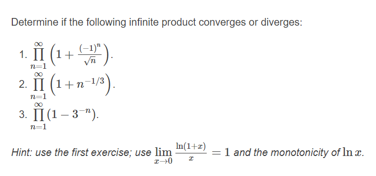 Determine if the following infinite product converges or diverges:
1. п (1+ ).
(-1)"
n=1
2. П (1+п
-1/3
n=1
3. П(1 - 3 ").
n=1
Hint: use the first exercise; use lim
In(1+æ)
= 1 and the monotonicity of In x.
