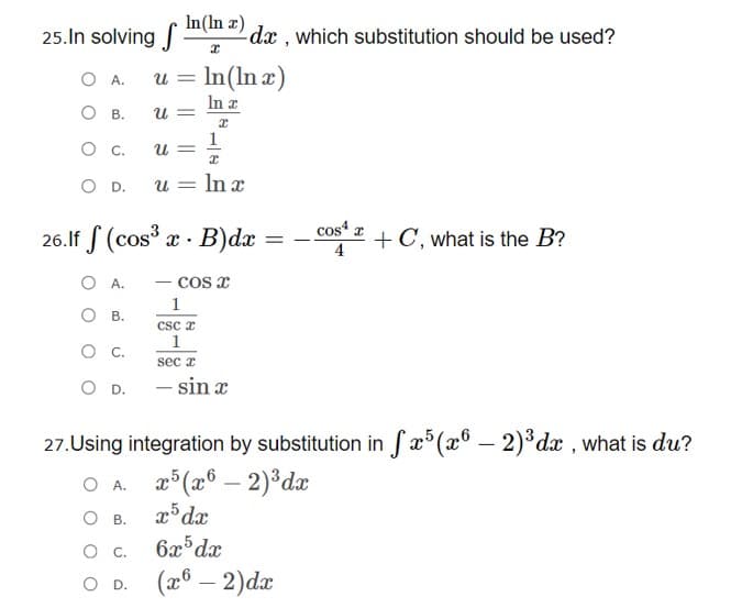 25.In solving In(In x)
dx , which substitution should be used?
O A.
u =
In(In æ)
In a
U =
Ов.
1
U =
U =
In x
OD.
cos“ z
26.lf S (cos x · B)dx =
+C, what is the B?
O A.
- cos x
1
Ов.
Csc z
1
sec r
D. - sin x
27.Using integration by substitution in Sæ°(x° – 2)³dæ , what is du?
æ°(x® – 2)*dx
x³ dx
O A.
O B.
O C.
6x dx
о D. (8 — 2)dx
