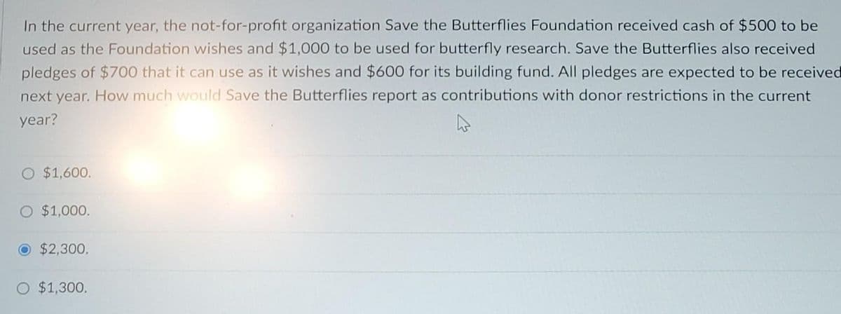 In the current year, the not-for-profit organization Save the Butterflies Foundation received cash of $500 to be
used as the Foundation wishes and $1,000 to be used for butterfly research. Save the Butterflies also received
pledges of $700 that it can use as it wishes and $600 for its building fund. All pledges are expected to be received
next year. How much would Save the Butterflies report as contributions with donor restrictions in the current
year?
4
O $1,600.
O $1,000.
O $2,300.
O $1,300.