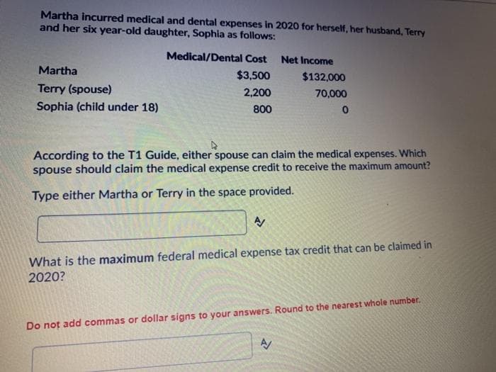 Martha incurred medical and dental expenses in 2020 for herself, her husband, Terry
and her six year-old daughter, Sophia as follows:
Medical/Dental Cost Net Income
Martha
$3,500
$132,000
Terry (spouse)
2,200
70,000
Sophia (child under 18)
800
According to the T1 Guide, either spouse can claim the medical expenses. Which
spouse should claim the medical expense credit to receive the maximum amount?
Type either Martha or Terry in the space provided.
What is the maximum federal medical expense tax credit that can be claimed in
2020?
Do not add commas or dollar signs to your answers. Round to the nearest whole number.

